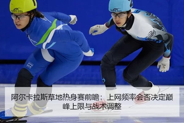 阿尔卡拉斯草地热身赛前瞻：上网频率会否决定巅峰上限与战术调整